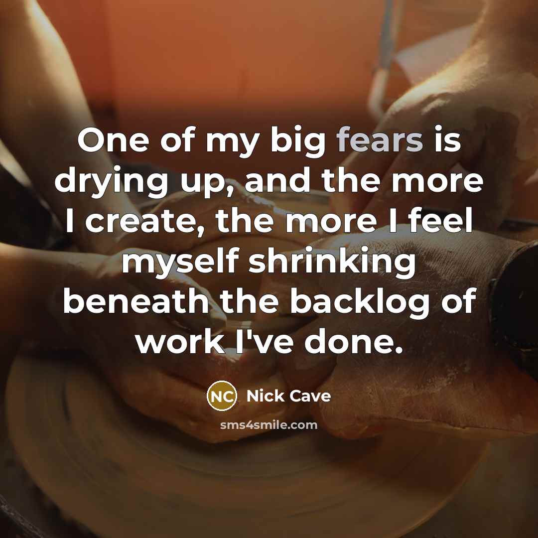 “One of my big fears is drying up, and the more I create, the more I feel myself shrinking beneath the backlog of work I've done.” quote by Nick Cave