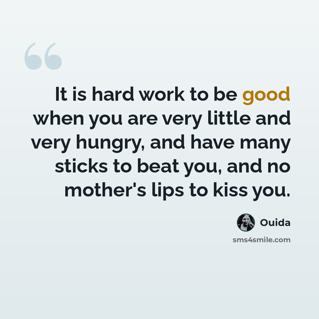 “It is hard work to be good when you are very little and very hungry, and have many sticks to beat you, and no mother's lips to kiss you.” quote by Ouida