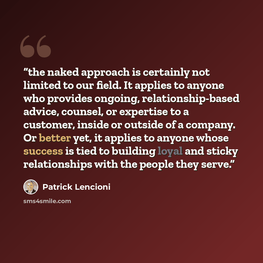 “the naked approach is certainly not limited to our field. It applies to anyone who provides ongoing, relationship-based advice, counsel, or expertise to a customer, inside or outside of a company. Or better yet, it applies to anyone whose success is tied to building loyal and sticky relationships…” quote by Patrick Lencioni