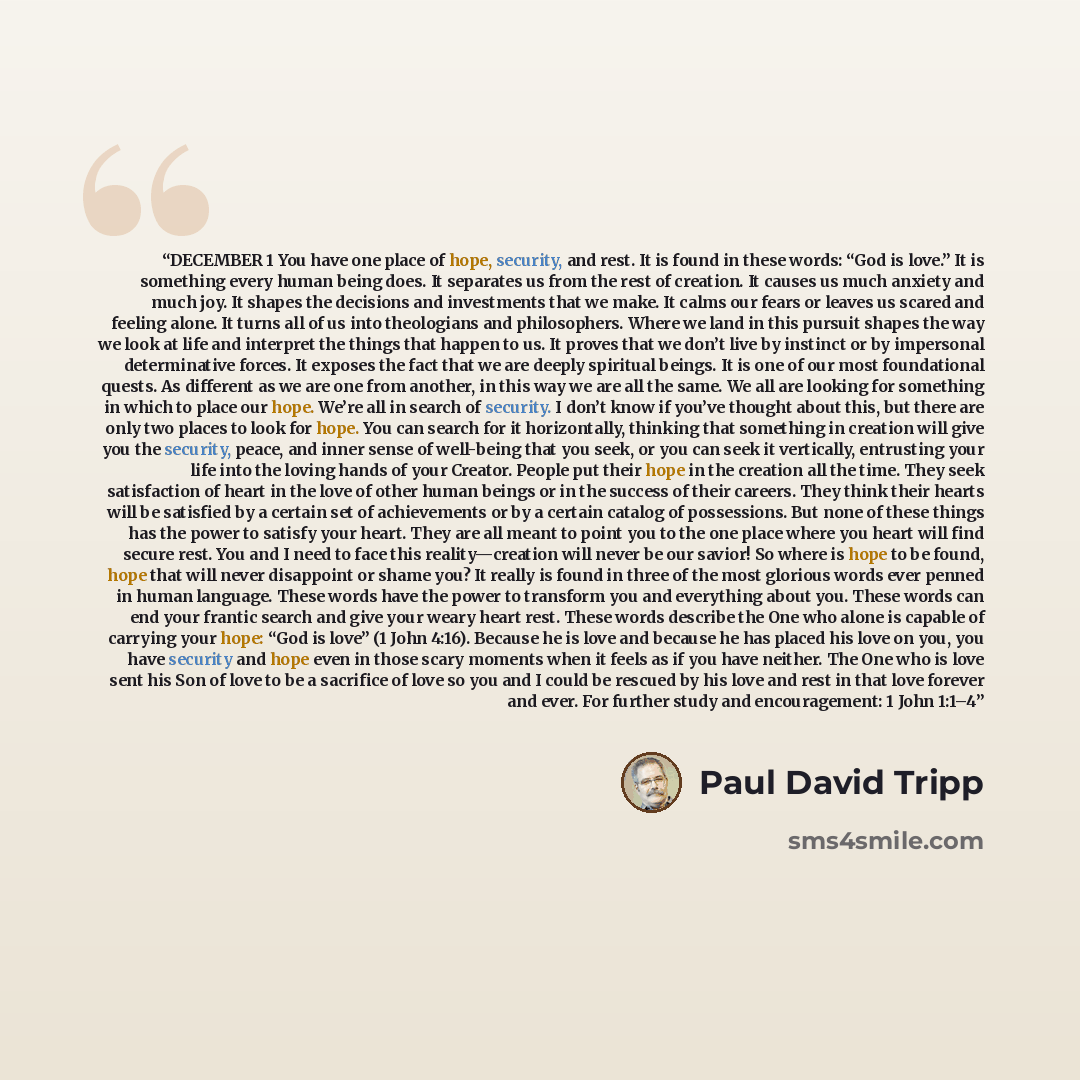 “DECEMBER 1 You have one place of hope, security, and rest. It is found in these words: “God is love.” It is something every human being does. It separates us from the rest of creation. It causes us much anxiety and much joy. It shapes the decisions and investments that we make. It calms our fears…” quote by Paul David Tripp
