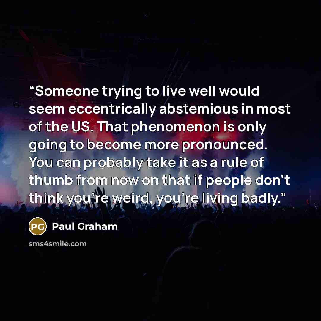 “Someone trying to live well would seem eccentrically abstemious in most of the US. That phenomenon is only going to become more pronounced. You can probably take it as a rule of thumb from now on that if people don't think you're weird, you're living badly.” quote by Paul Graham