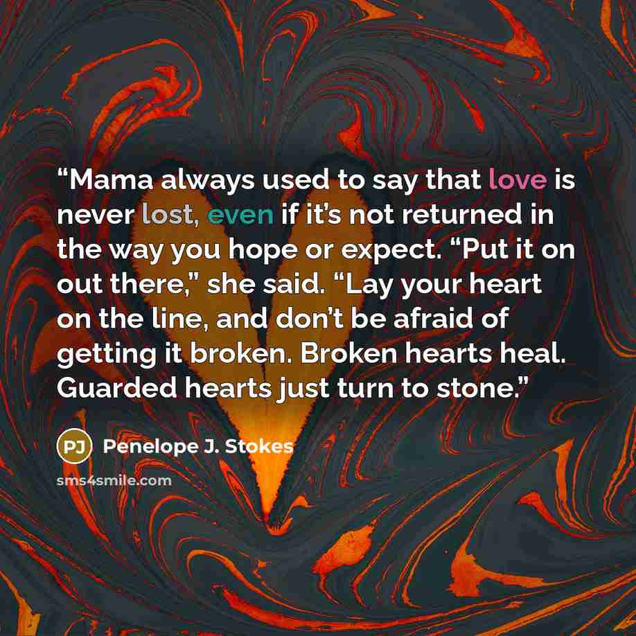 “Mama always used to say that love is never lost, even if it’s not returned in the way you hope or expect. “Put it on out there,” she said. “Lay your heart on the line, and don’t be afraid of getting it broken. Broken hearts heal. Guarded hearts just turn to stone.” quote by Penelope J. Stokes