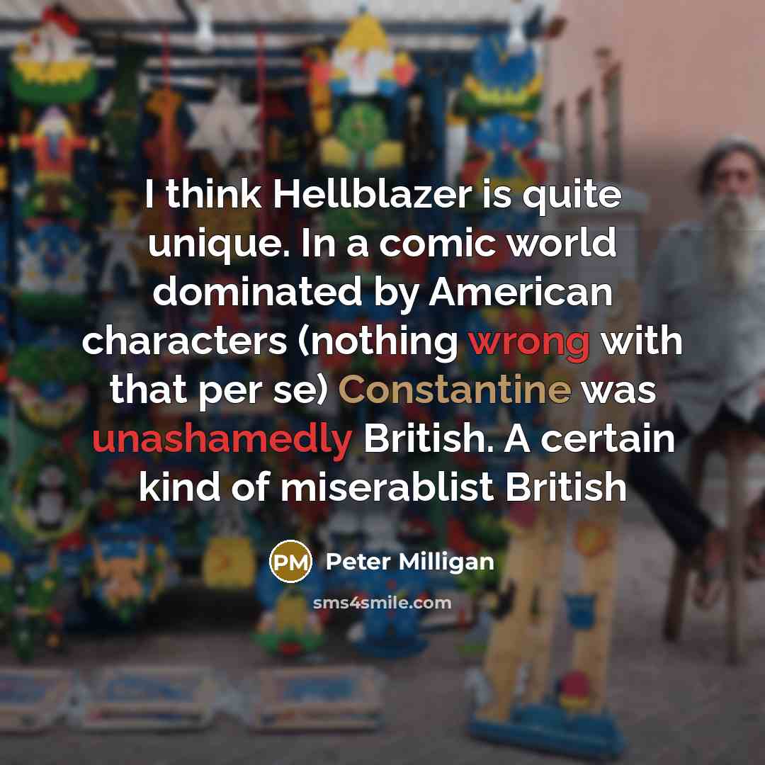 “I think Hellblazer is quite unique. In a comic world dominated by American characters (nothing wrong with that per se) Constantine was unashamedly British. A certain kind of miserablist British” quote by Peter Milligan