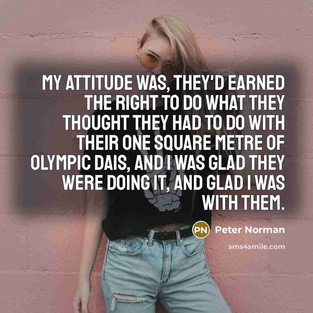 “My attitude was, they'd earned the right to do what they thought they had to do with their one square metre of Olympic dais, and I was glad they were doing it, and glad I was with them.” quote by Peter Norman