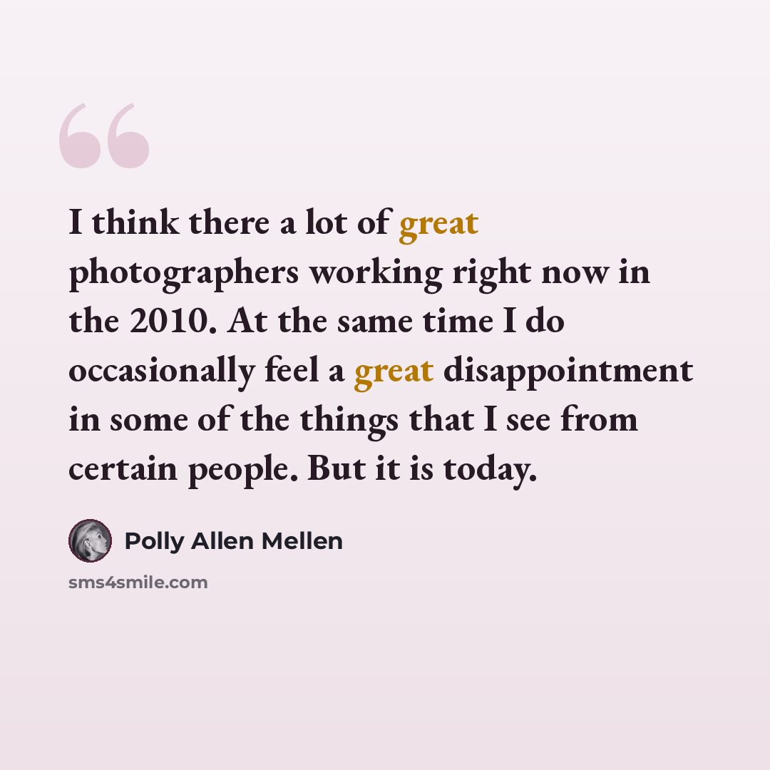 “I think there a lot of great photographers working right now in the 2010. At the same time I do occasionally feel a great disappointment in some of the things that I see from certain people. But it is today.” quote by Polly Allen Mellen
