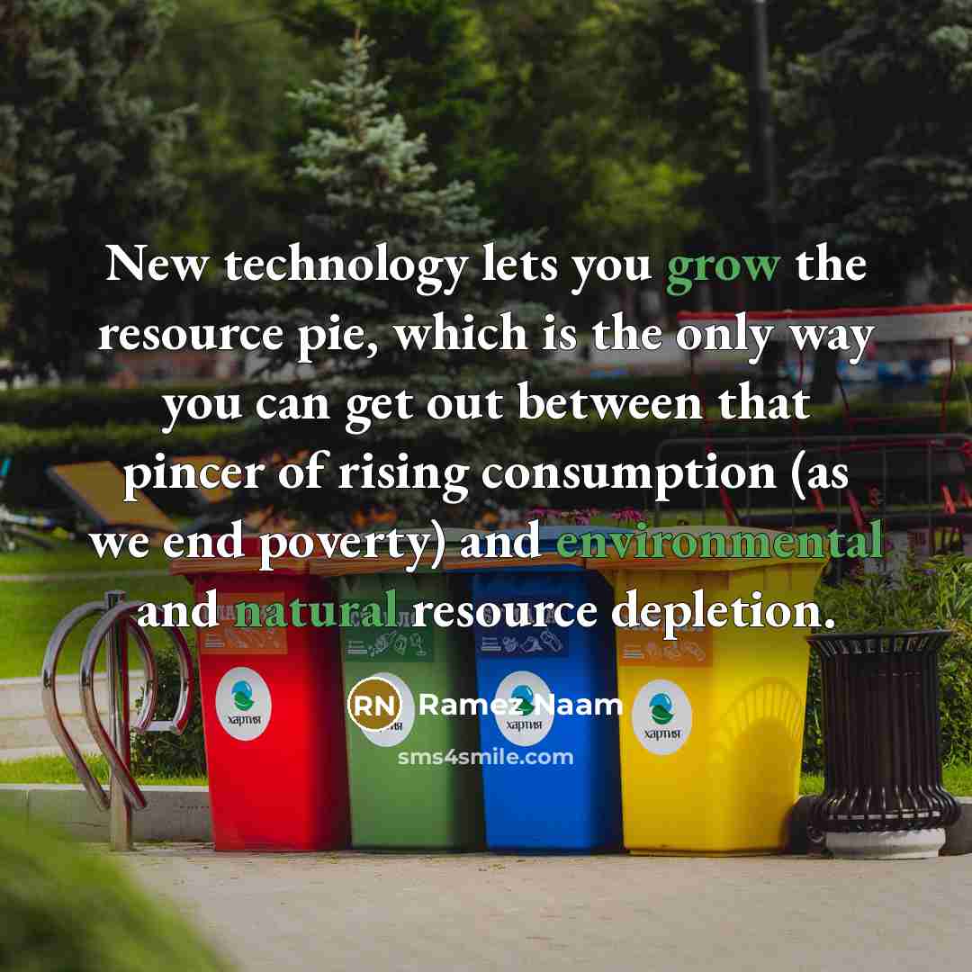 “New technology lets you grow the resource pie, which is the only way you can get out between that pincer of rising consumption (as we end poverty) and environmental and natural resource depletion.” quote by Ramez Naam