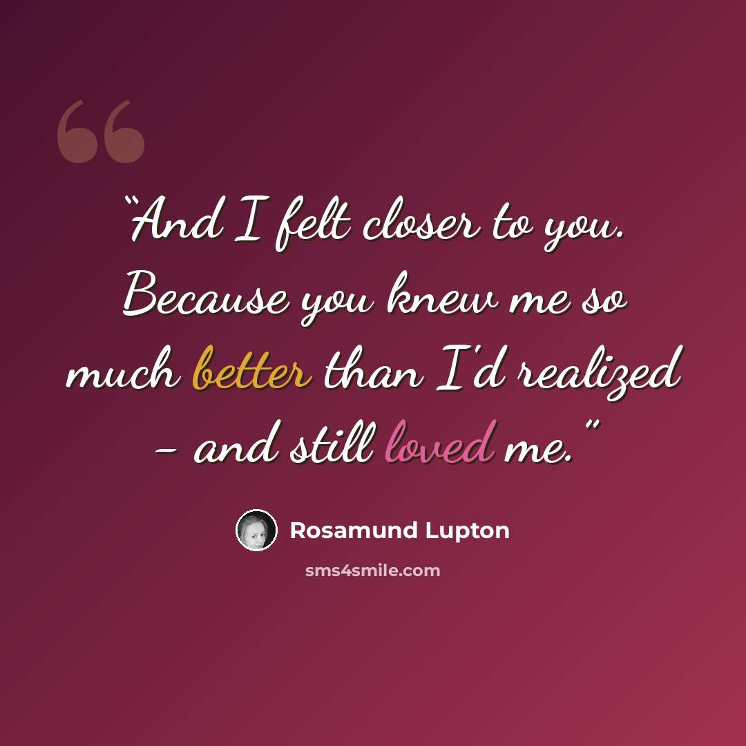 “And I felt closer to you. Because you knew me so much better than I'd realized - and still loved me.” quote by Rosamund lupton