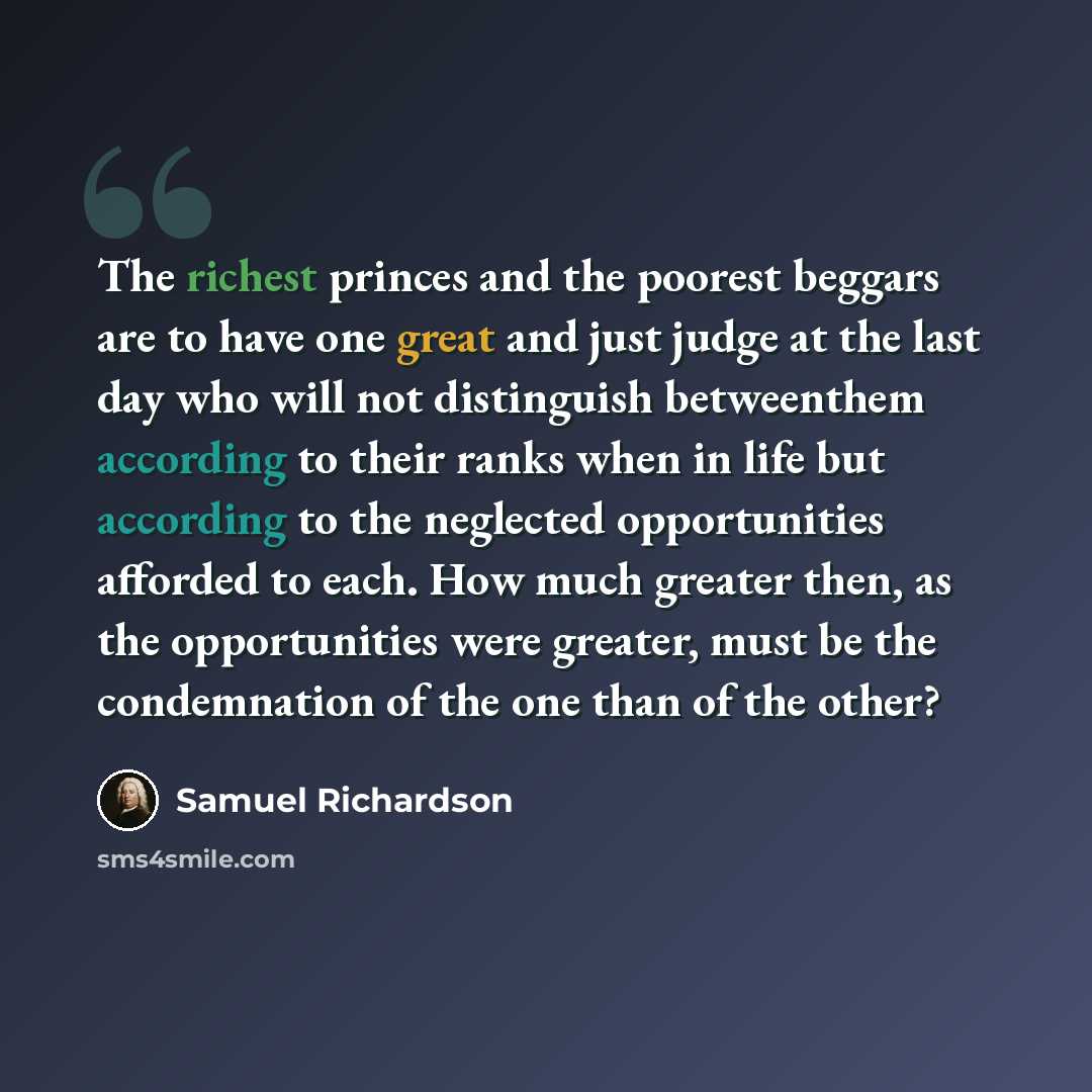 “The richest princes and the poorest beggars are to have one great and just judge at the last day who will not distinguish betweenthem according to their ranks when in life but according to the neglected opportunities afforded to each. How much greater then, as the opportunities were greater, must…” quote by Samuel Richardson