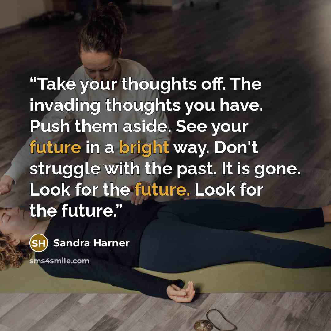 “Take your thoughts off. The invading thoughts you have. Push them aside. See your future in a bright way. Don't struggle with the past. It is gone. Look for the future. Look for the future.” quote by Sandra Harner