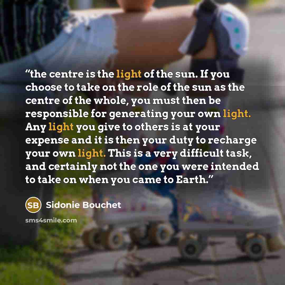 “the centre is the light of the sun. If you choose to take on the role of the sun as the centre of the whole, you must then be responsible for generating your own light. Any light you give to others is at your expense and it is then your duty to recharge your own light. This is a very difficult…” quote by Sidonie Bouchet