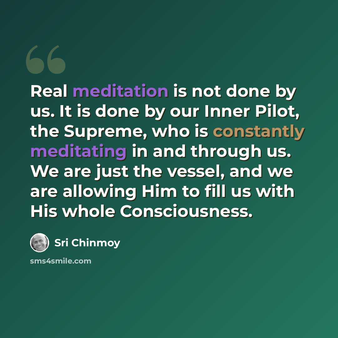 “Real meditation is not done by us. It is done by our Inner Pilot, the Supreme, who is constantly meditating in and through us. We are just the vessel, and we are allowing Him to fill us with His whole Consciousness.” quote by Sri Chinmoy