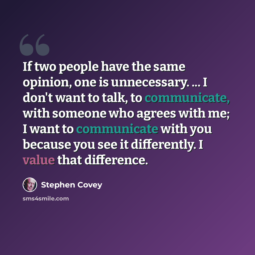 “If two people have the same opinion, one is unnecessary. ... I don't want to talk, to communicate, with someone who agrees with me; I want to communicate with you because you see it differently. I value that difference.” quote by Stephen Covey