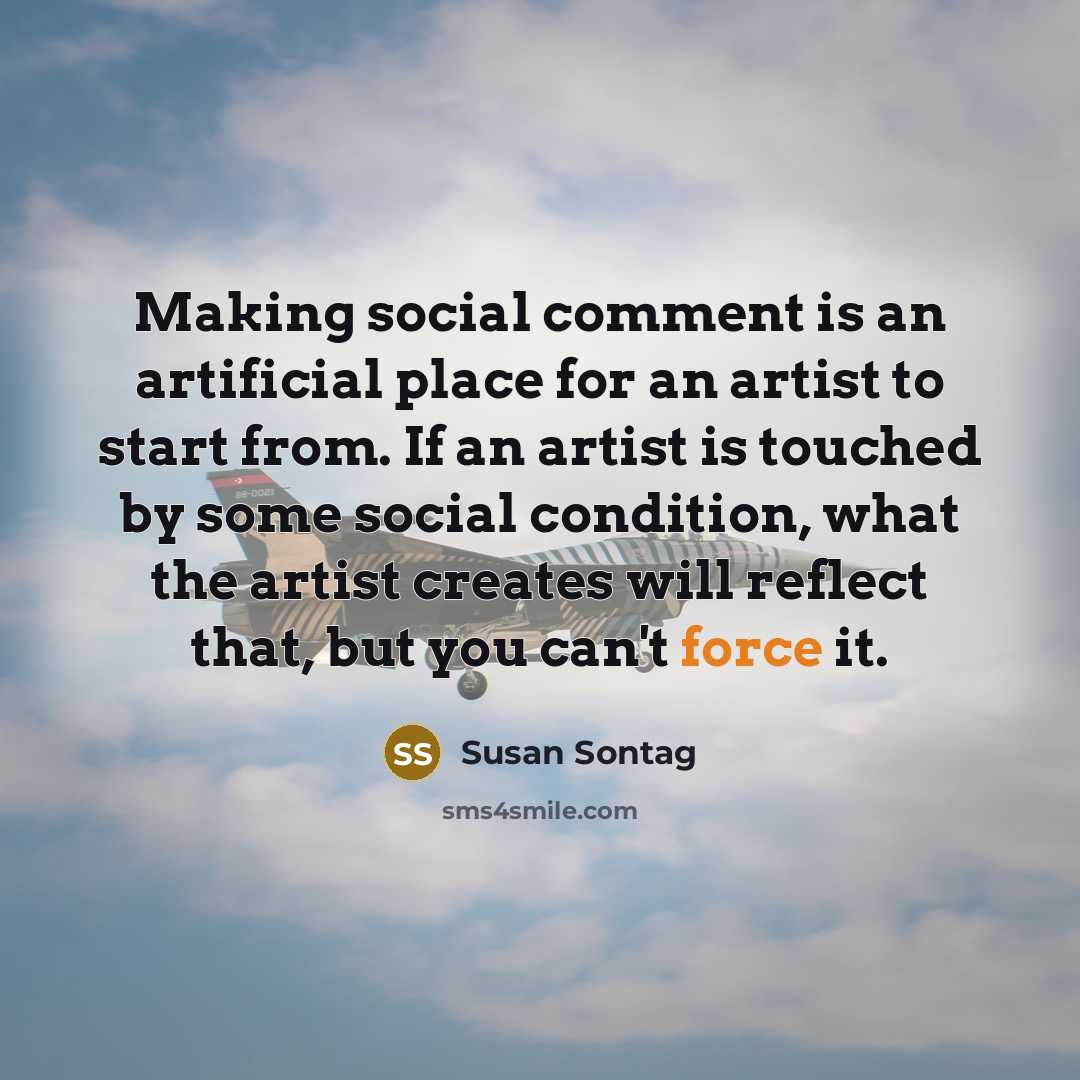 “Making social comment is an artificial place for an artist to start from. If an artist is touched by some social condition, what the artist creates will reflect that, but you can't force it.” quote by Susan Sontag