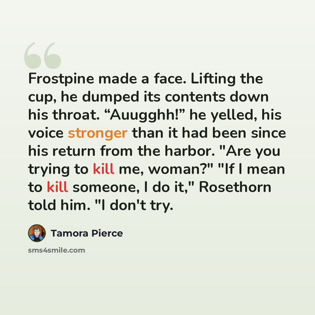 “Frostpine made a face. Lifting the cup, he dumped its contents down his throat. “Auugghh!” he yelled, his voice stronger than it had been since his return from the harbor. "Are you trying to kill me, woman?" "If I mean to kill someone, I do it," Rosethorn told him. "I don't try.” quote by Tamora Pierce