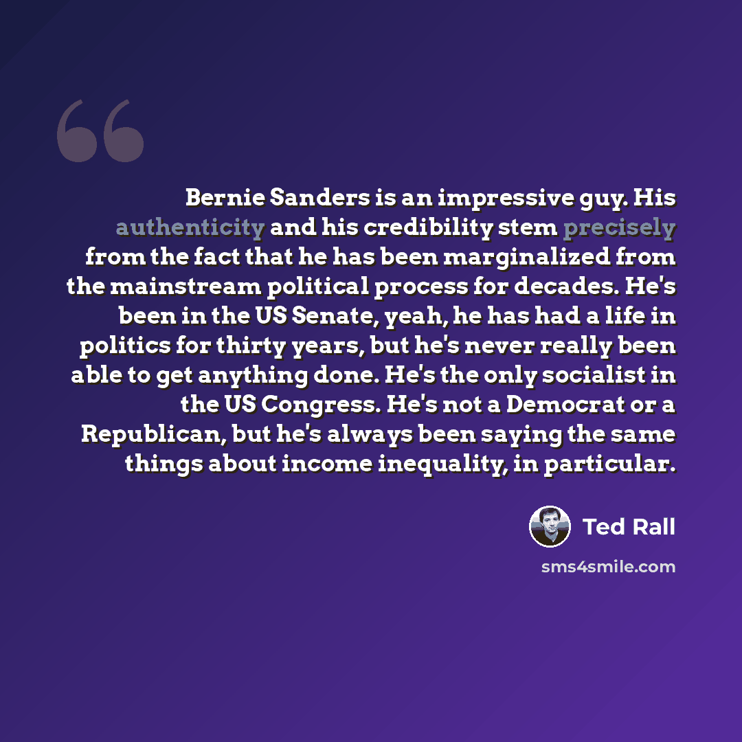 “Bernie Sanders is an impressive guy. His authenticity and his credibility stem precisely from the fact that he has been marginalized from the mainstream political process for decades. He's been in the US Senate, yeah, he has had a life in politics for thirty years, but he's never really been able…” quote by Ted Rall