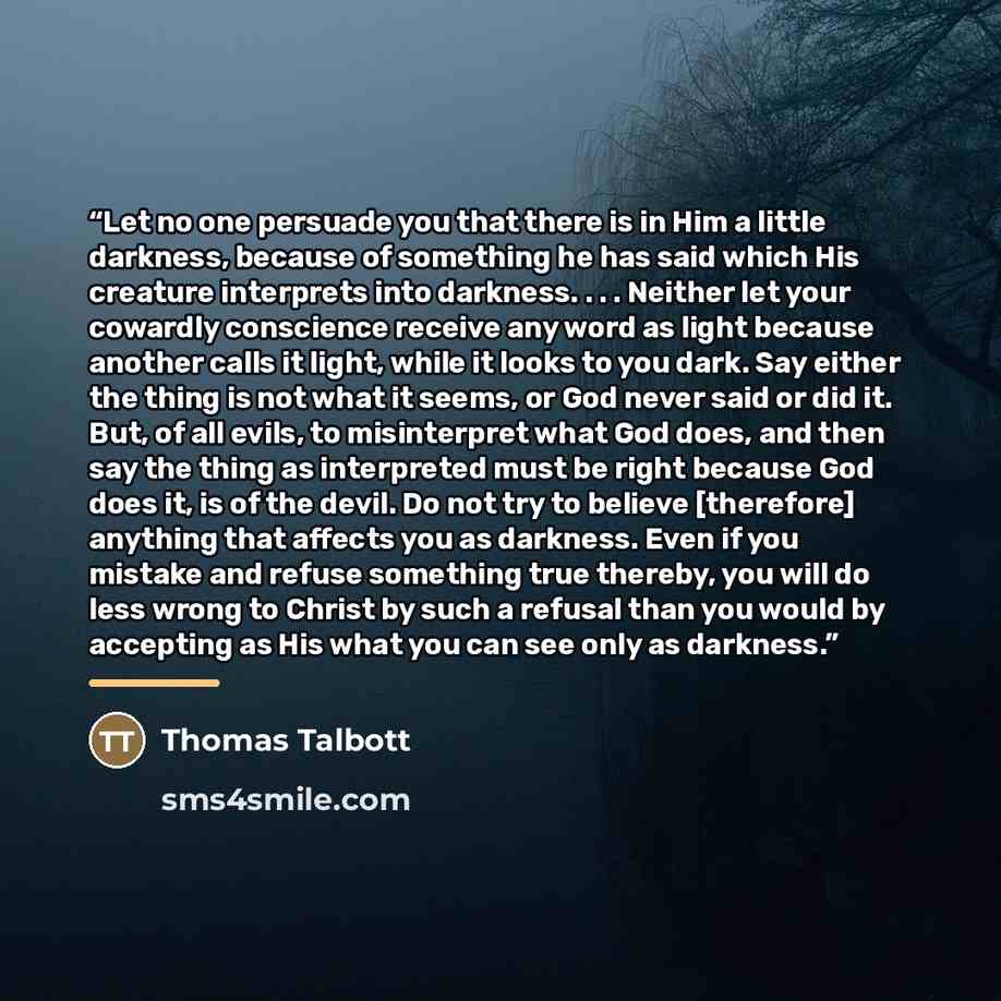“Let no one persuade you that there is in Him a little darkness, because of something he has said which His creature interprets into darkness. . . . Neither let your cowardly conscience receive any word as light because another calls it light, while it looks to you dark. Say either the thing is not…” quote by Thomas Talbott