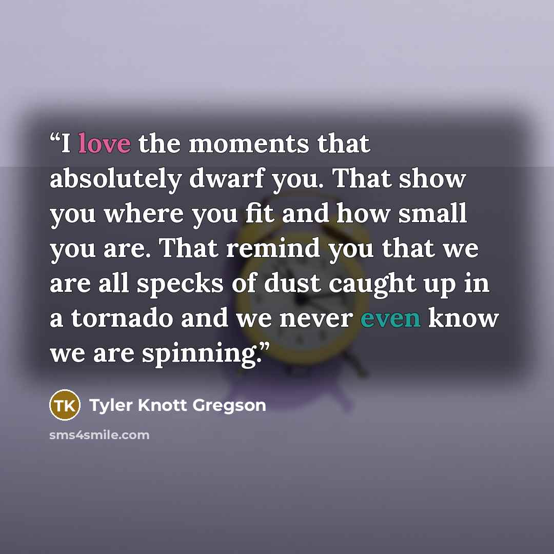 “I love the moments that absolutely dwarf you. That show you where you fit and how small you are. That remind you that we are all specks of dust caught up in a tornado and we never even know we are spinning.” quote by Tyler Knott Gregson