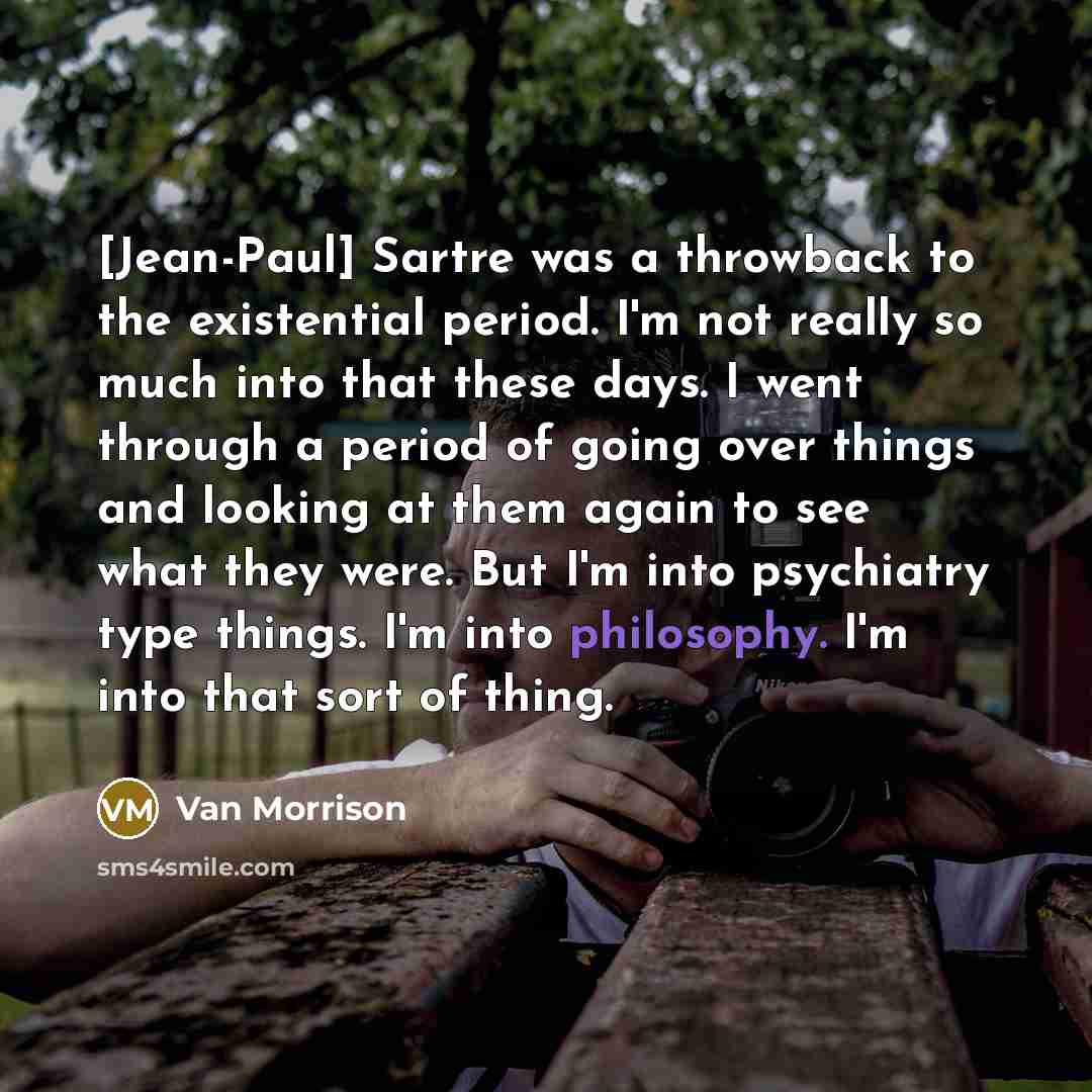 “[Jean-Paul] Sartre was a throwback to the existential period. I'm not really so much into that these days. I went through a period of going over things and looking at them again to see what they were. But I'm into psychiatry type things. I'm into philosophy. I'm into that sort of thing.” quote by Van Morrison