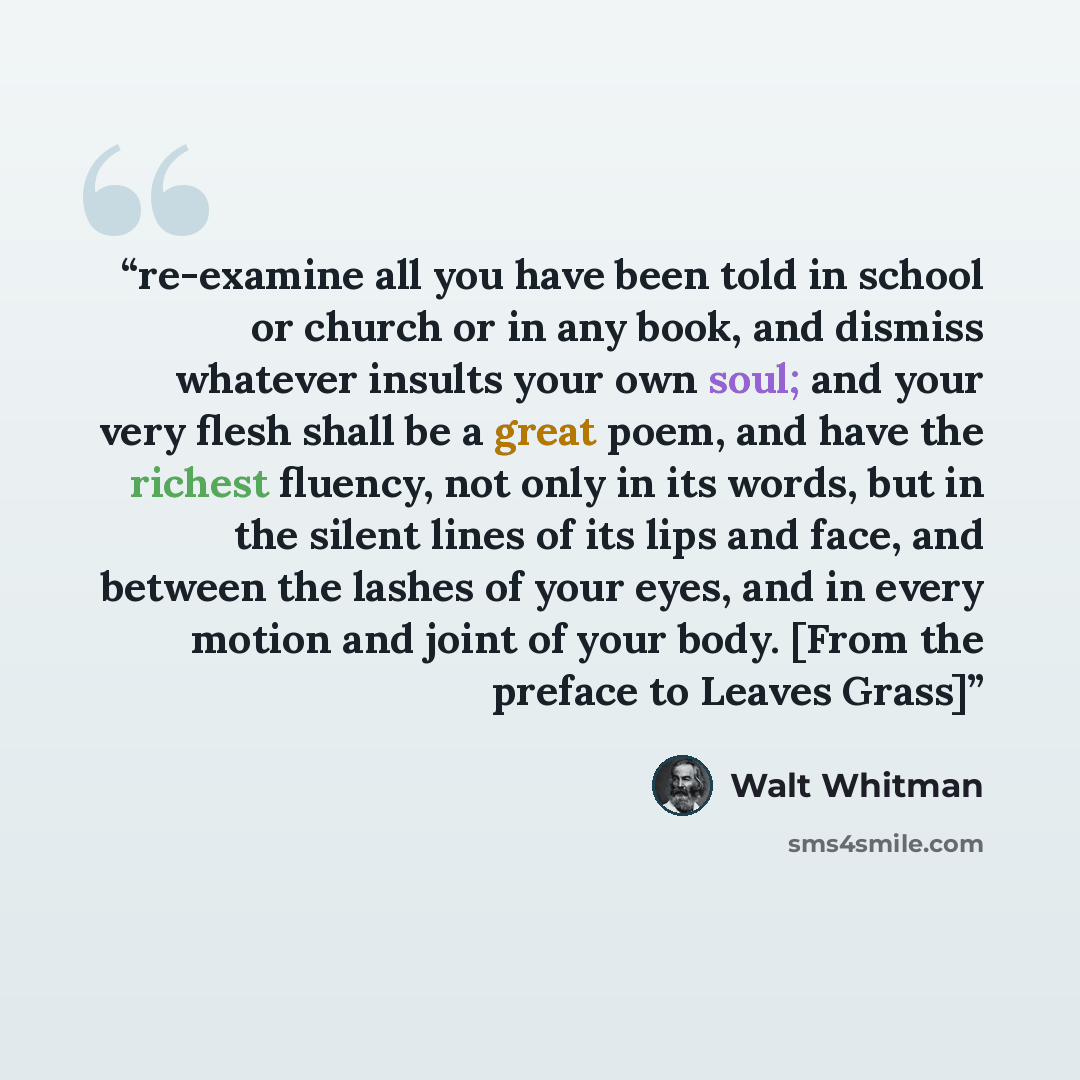 “re-examine all you have been told in school or church or in any book, and dismiss whatever insults your own soul; and your very flesh shall be a great poem, and have the richest fluency, not only in its words, but in the silent lines of its lips and face, and between the lashes of your eyes, and…” quote by Walt Whitman