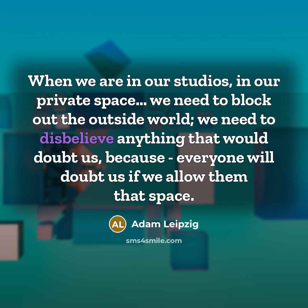 “When we are in our studios, in our private space... we need to block out the outside world; we need to disbelieve anything that would doubt us, because - everyone will doubt us if we allow them that space.” quote by Adam Leipzig