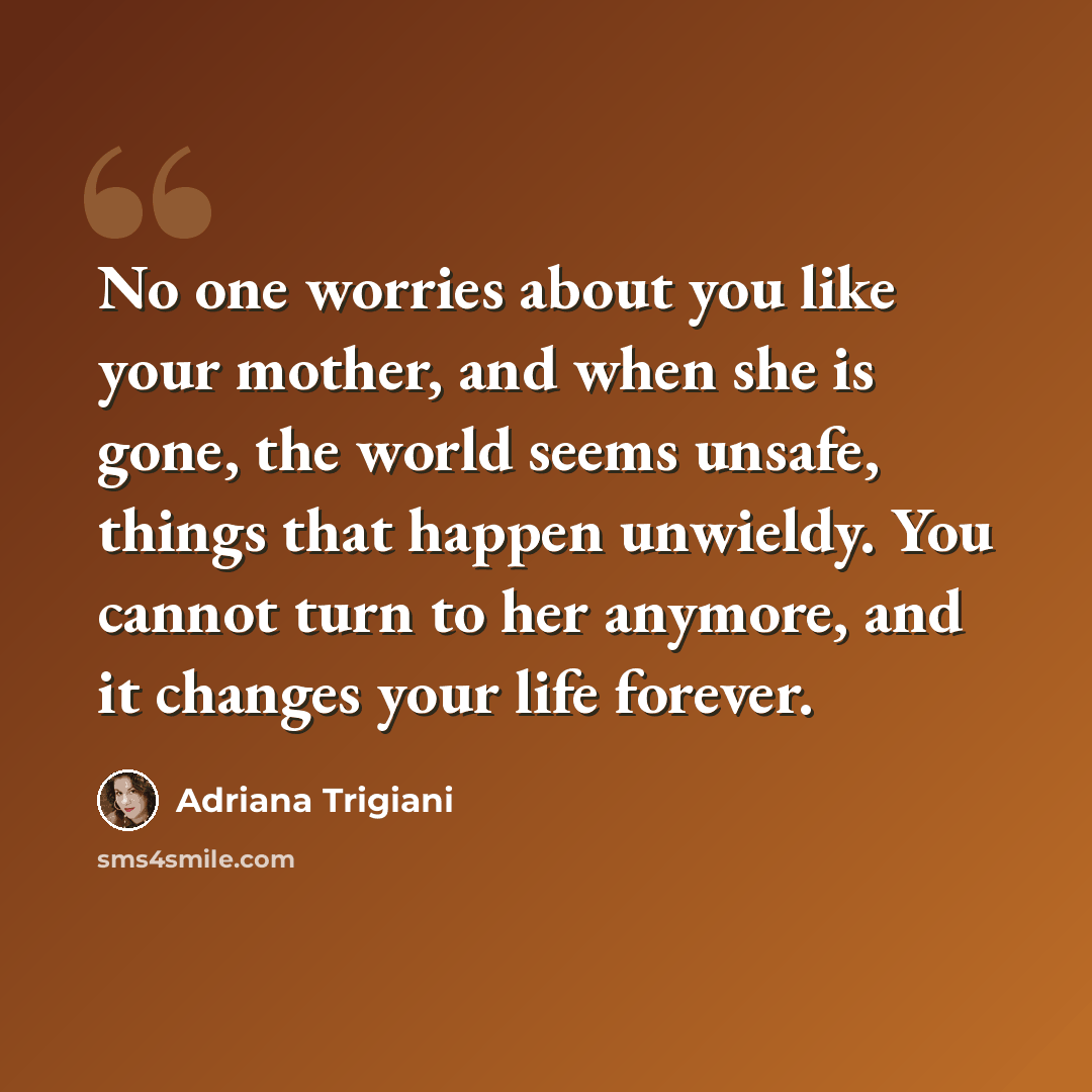 “No one worries about you like your mother, and when she is gone, the world seems unsafe, things that happen unwieldy. You cannot turn to her anymore, and it changes your life forever.” quote by Adriana Trigiani