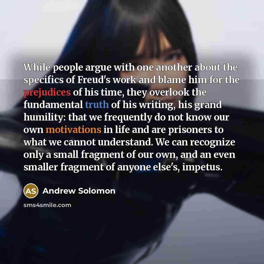“While people argue with one another about the specifics of Freud's work and blame him for the prejudices of his time, they overlook the fundamental truth of his writing, his grand humility: that we frequently do not know our own motivations in life and are prisoners to what we cannot understand…” quote by Andrew Solomon