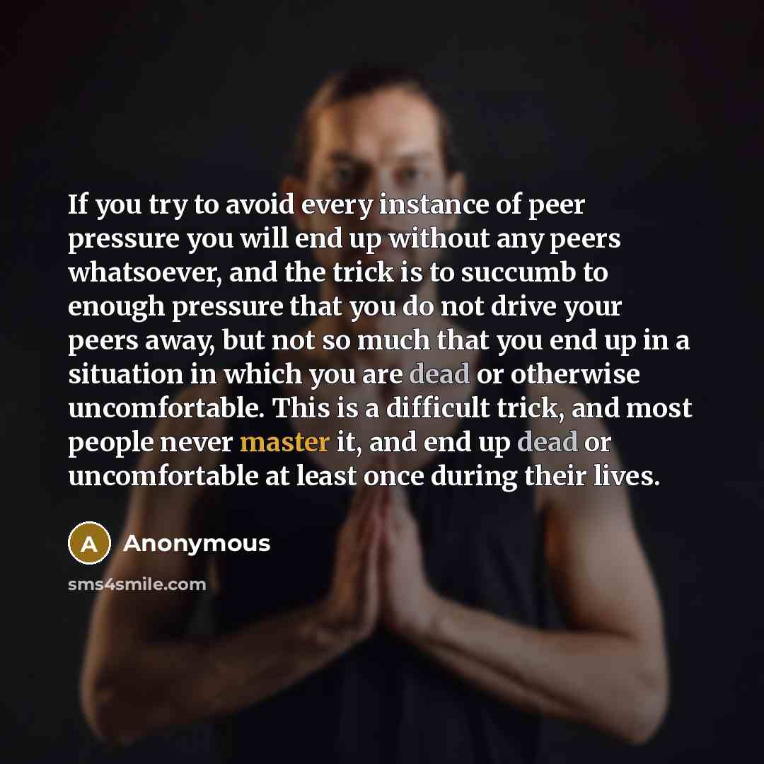 “If you try to avoid every instance of peer pressure you will end up without any peers whatsoever, and the trick is to succumb to enough pressure that you do not drive your peers away, but not so much that you end up in a situation in which you are dead or otherwise uncomfortable. This is a…” quote by Anonymous