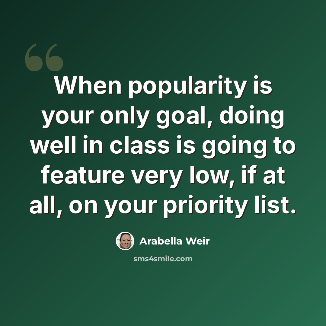 “When popularity is your only goal, doing well in class is going to feature very low, if at all, on your priority list.” quote by Arabella Weir