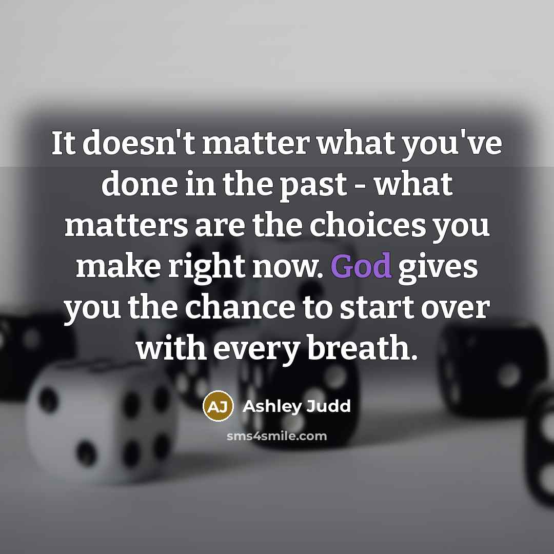 “It doesn't matter what you've done in the past - what matters are the choices you make right now. God gives you the chance to start over with every breath.” quote by Ashley Judd