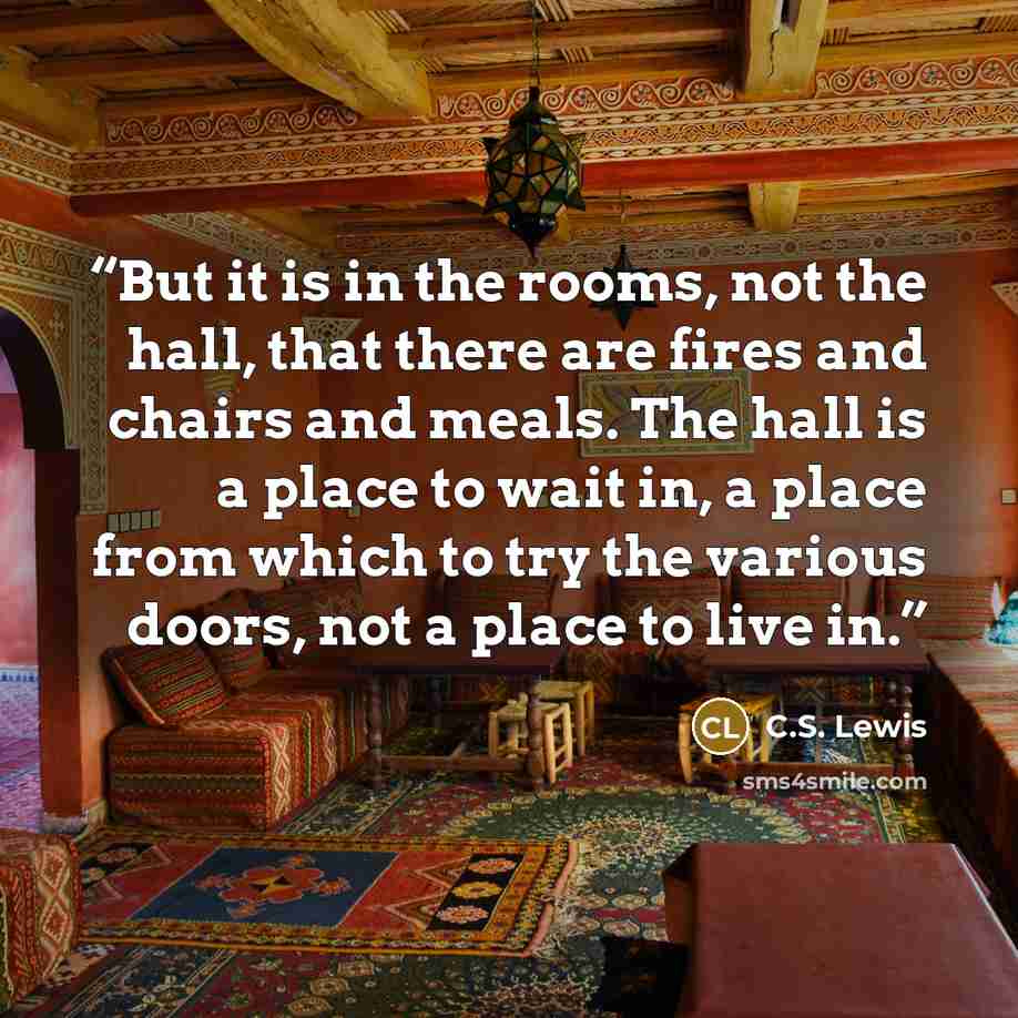 “But it is in the rooms, not the hall, that there are fires and chairs and meals. The hall is a place to wait in, a place from which to try the various doors, not a place to live in.” quote by C.S. Lewis