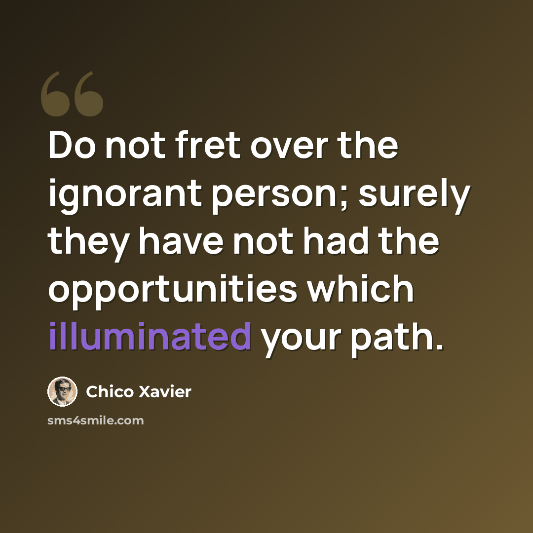 “Do not fret over the ignorant person; surely they have not had the opportunities which illuminated your path.” quote by Chico Xavier