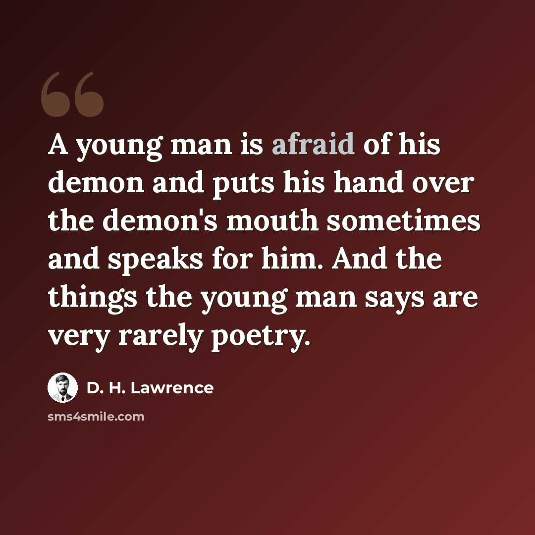 “A young man is afraid of his demon and puts his hand over the demon's mouth sometimes and speaks for him. And the things the young man says are very rarely poetry.” quote by D. H. Lawrence
