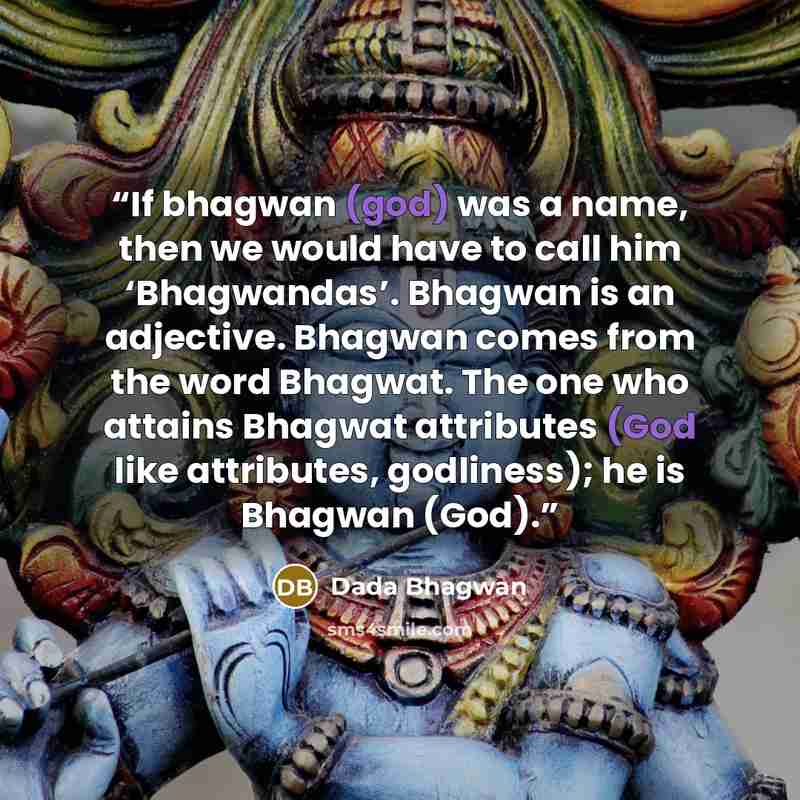 “If bhagwan (god) was a name, then we would have to call him ‘Bhagwandas’. Bhagwan is an adjective. Bhagwan comes from the word Bhagwat. The one who attains Bhagwat attributes (God like attributes, godliness); he is Bhagwan (God).” quote by Dada Bhagwan