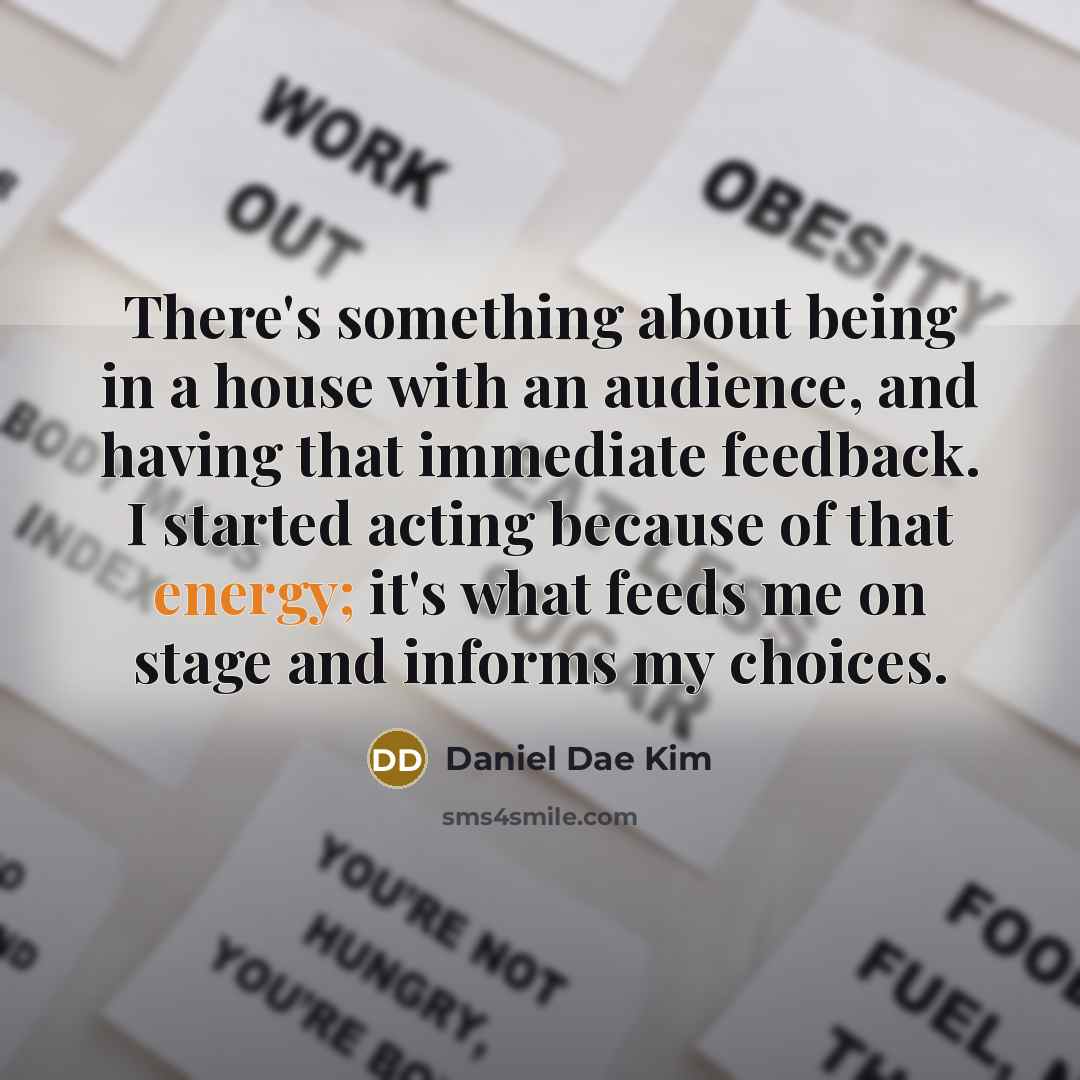 “There's something about being in a house with an audience, and having that immediate feedback. I started acting because of that energy; it's what feeds me on stage and informs my choices.” quote by Daniel Dae Kim