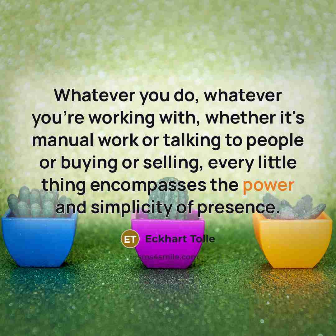 “Whatever you do, whatever you're working with, whether it's manual work or talking to people or buying or selling, every little thing encompasses the power and simplicity of presence.” quote by Eckhart Tolle
