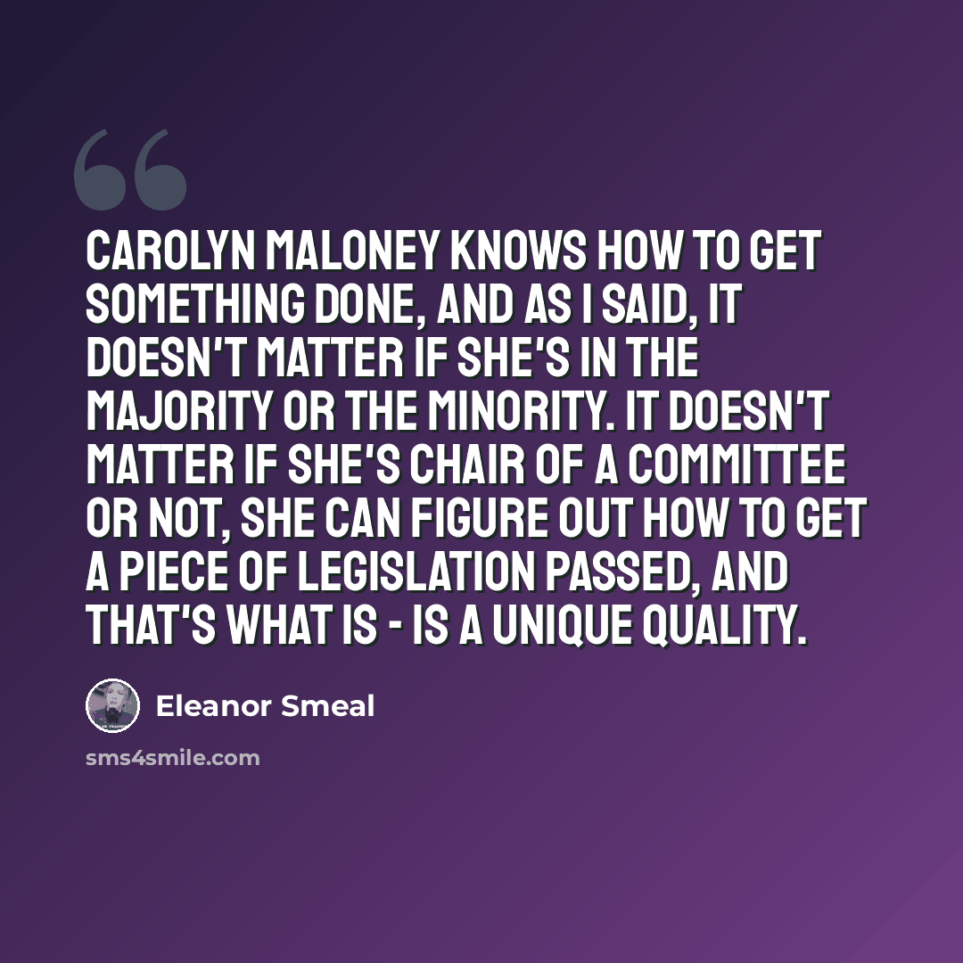 “Carolyn Maloney knows how to get something done, and as I said, it doesn't matter if she's in the majority or the minority. It doesn't matter if she's chair of a committee or not, she can figure out how to get a piece of legislation passed, and that's what is - is a unique quality.” quote by Eleanor Smeal