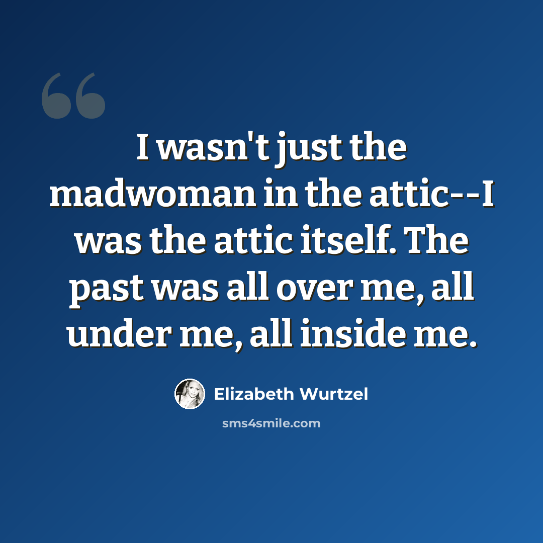 “I wasn't just the madwoman in the attic--I was the attic itself. The past was all over me, all under me, all inside me.” quote by Elizabeth Wurtzel