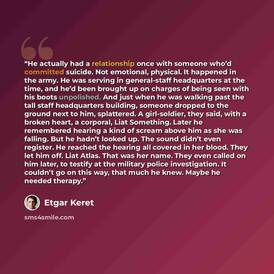 “He actually had a relationship once with someone who’d committed suicide. Not emotional, physical. It happened in the army. He was serving in general-staff headquarters at the time, and he’d been brought up on charges of being seen with his boots unpolished. And just when he was walking past the…” quote by Etgar Keret
