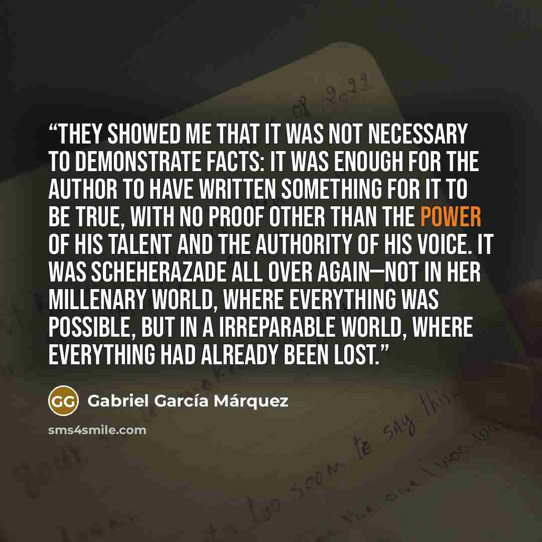 “They showed me that it was not necessary to demonstrate facts: it was enough for the author to have written something for it to be true, with no proof other than the power of his talent and the authority of his voice. It was Scheherazade all over again—not in her millenary world, where everything…” quote by Gabriel García Márquez