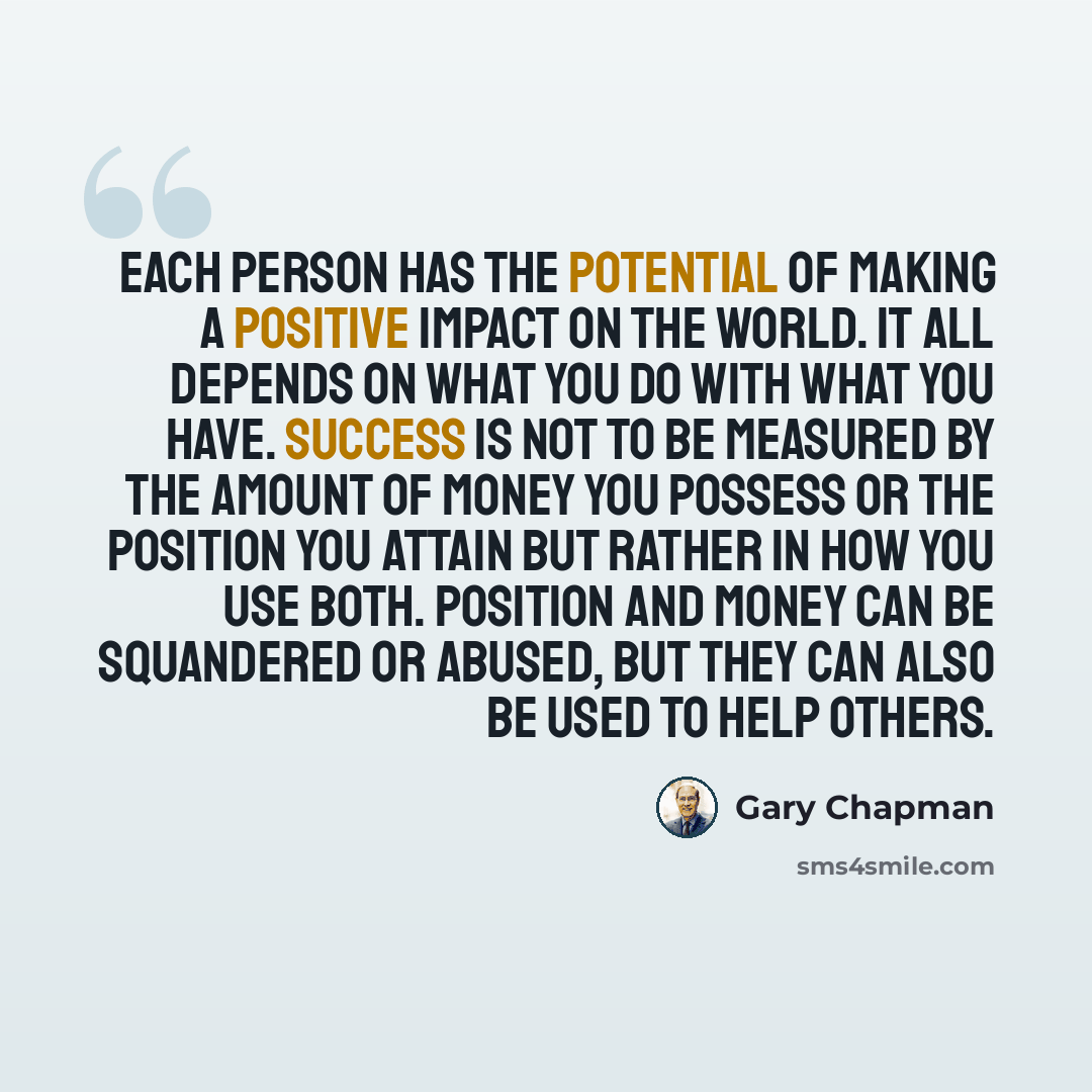 “Each person has the potential of making a positive impact on the world. It all depends on what you do with what you have. Success is not to be measured by the amount of money you possess or the position you attain but rather in how you use both. Position and money can be squandered or abused, but…” quote by Gary Chapman