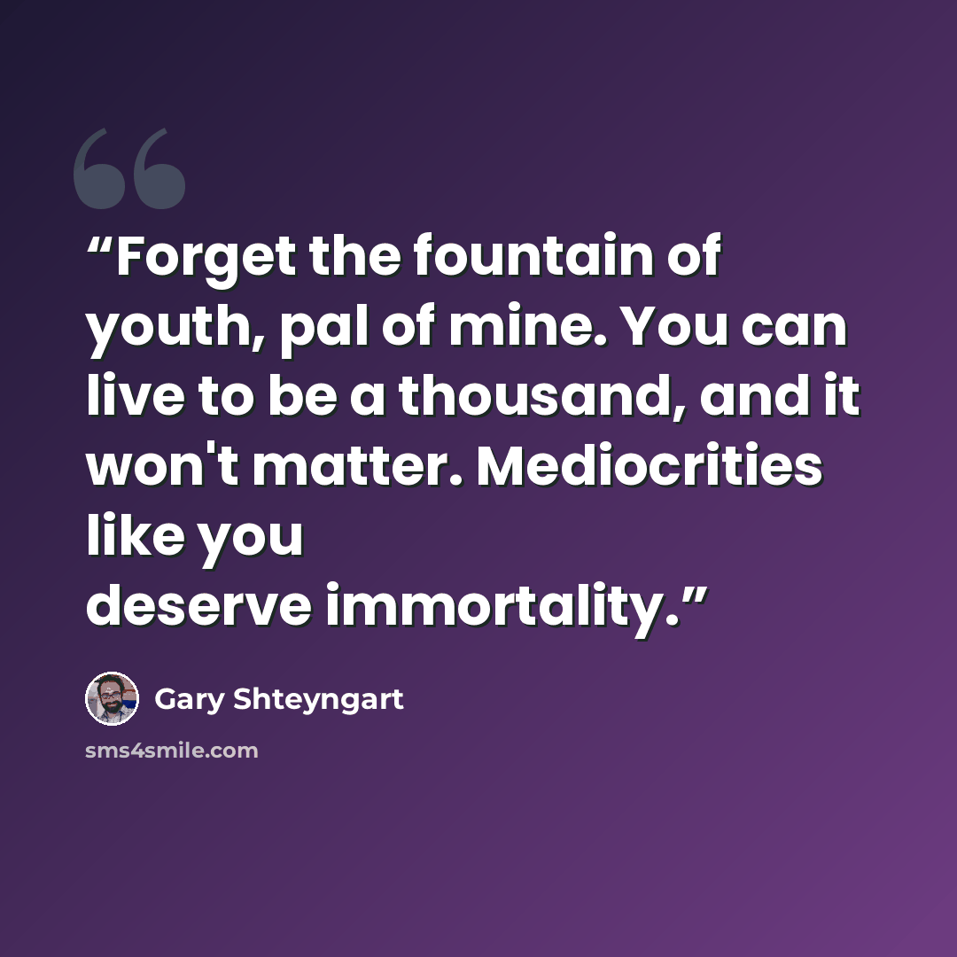 “Forget the fountain of youth, pal of mine. You can live to be a thousand, and it won't matter. Mediocrities like you deserve immortality.” quote by Gary Shteyngart