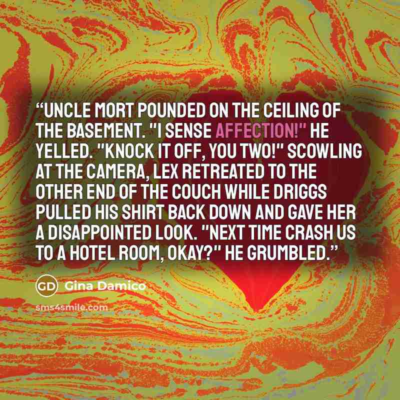 “Uncle Mort pounded on the ceiling of the basement. "I sense affection!" he yelled. "Knock it off, you two!" Scowling at the camera, Lex retreated to the other end of the couch while Driggs pulled his shirt back down and gave her a disappointed look. "Next time Crash us to a hotel room, okay?" he…” quote by Gina Damico