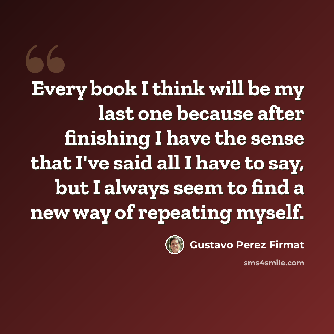 “Every book I think will be my last one because after finishing I have the sense that I've said all I have to say, but I always seem to find a new way of repeating myself.” quote by Gustavo Perez Firmat