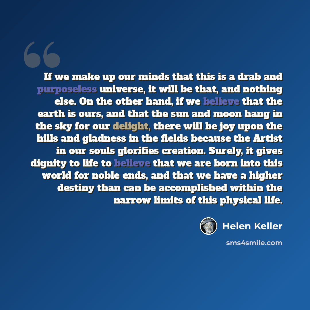 “If we make up our minds that this is a drab and purposeless universe, it will be that, and nothing else. On the other hand, if we believe that the earth is ours, and that the sun and moon hang in the sky for our delight, there will be joy upon the hills and gladness in the fields because the…” quote by Helen Keller