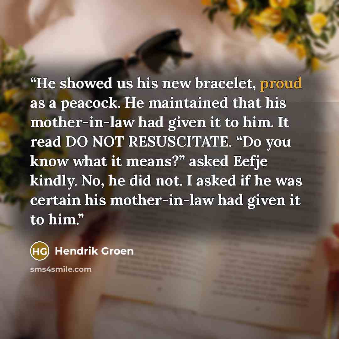 “He showed us his new bracelet, proud as a peacock. He maintained that his mother-in-law had given it to him. It read DO NOT RESUSCITATE. “Do you know what it means?” asked Eefje kindly. No, he did not. I asked if he was certain his mother-in-law had given it to him.” quote by Hendrik Groen
