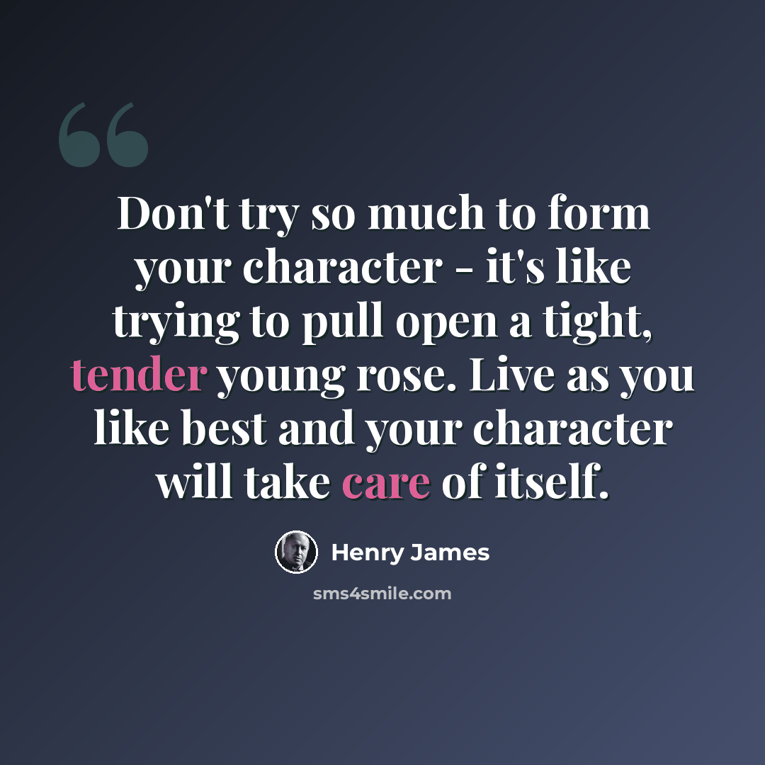 “Don't try so much to form your character - it's like trying to pull open a tight, tender young rose. Live as you like best and your character will take care of itself.” quote by Henry James