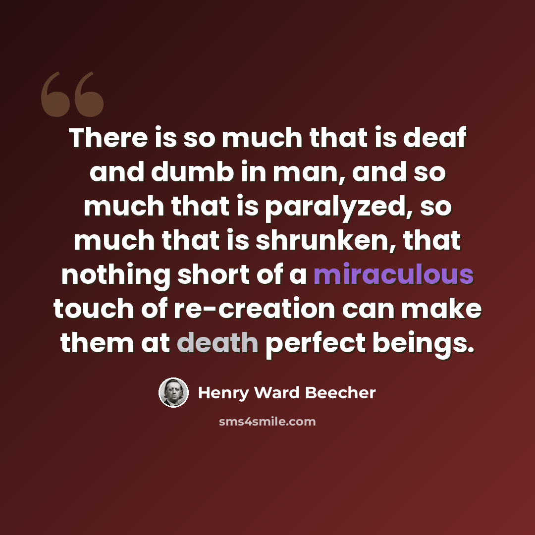 “There is so much that is deaf and dumb in man, and so much that is paralyzed, so much that is shrunken, that nothing short of a miraculous touch of re-creation can make them at death perfect beings.” quote by Henry Ward Beecher
