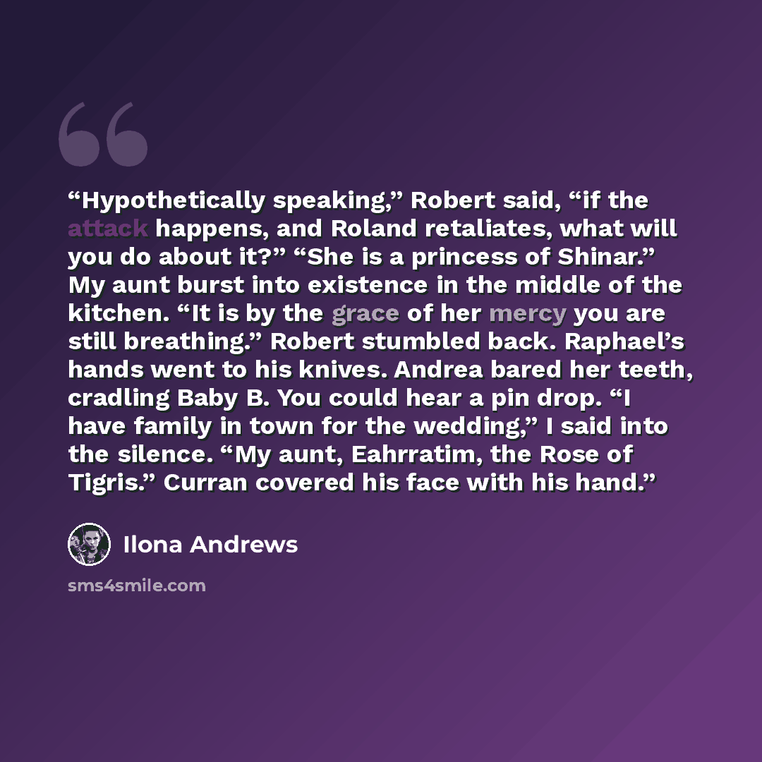 “Hypothetically speaking,” Robert said, “if the attack happens, and Roland retaliates, what will you do about it?” “She is a princess of Shinar.” My aunt burst into existence in the middle of the kitchen. “It is by the grace of her mercy you are still breathing.” Robert stumbled back. Raphael’s…” quote by Ilona Andrews