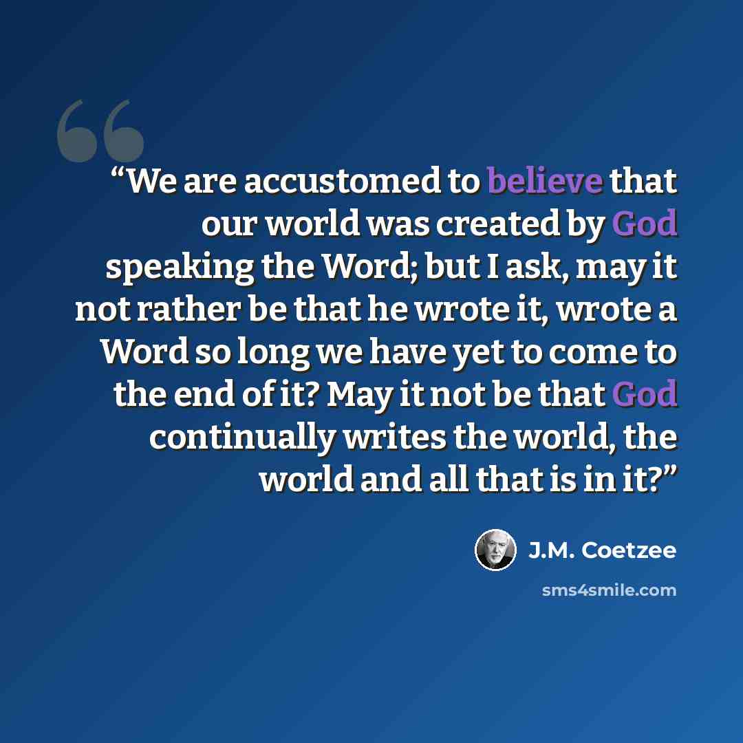 “We are accustomed to believe that our world was created by God speaking the Word; but I ask, may it not rather be that he wrote it, wrote a Word so long we have yet to come to the end of it? May it not be that God continually writes the world, the world and all that is in it?” quote by J.M. Coetzee
