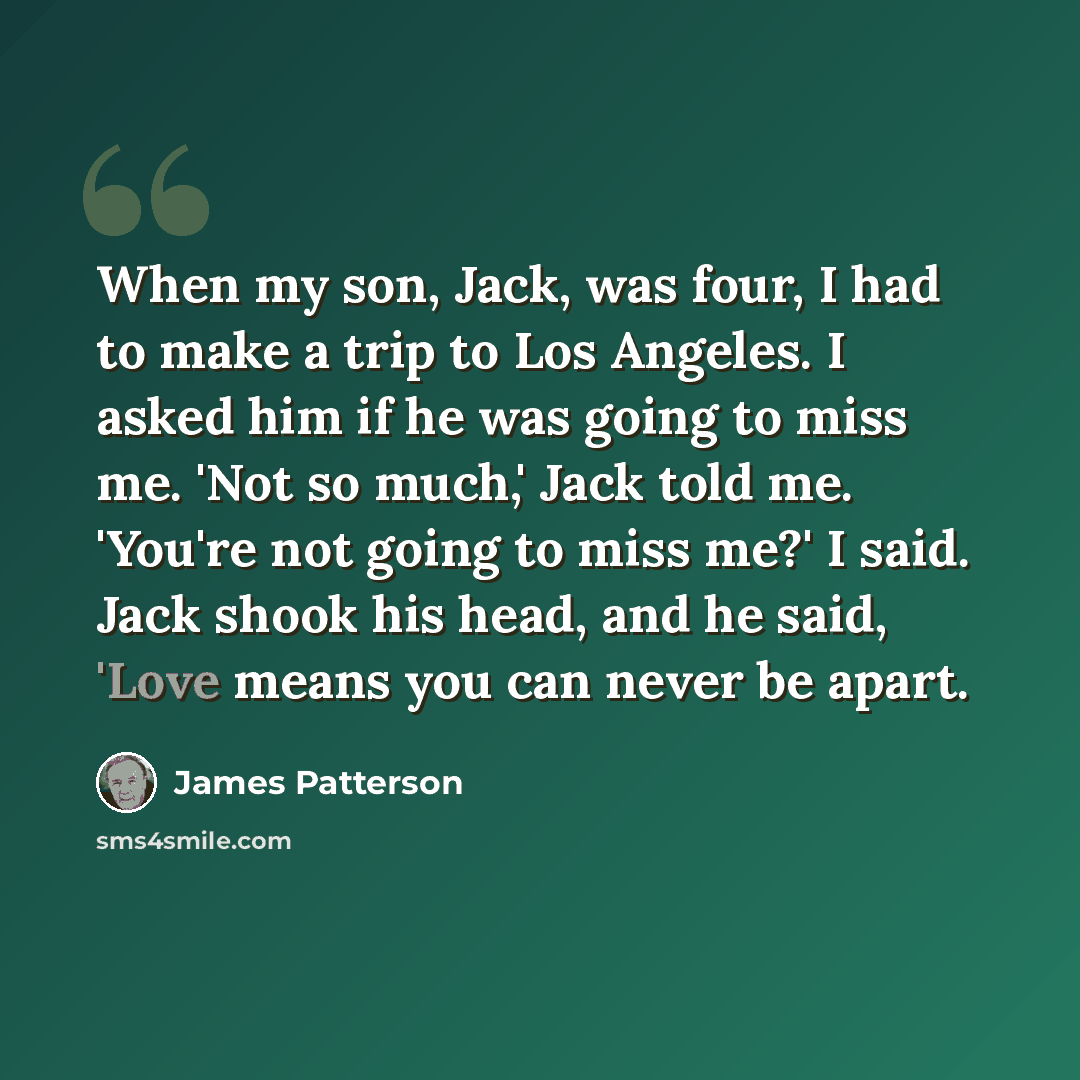 “When my son, Jack, was four, I had to make a trip to Los Angeles. I asked him if he was going to miss me. 'Not so much,' Jack told me. 'You're not going to miss me?' I said. Jack shook his head, and he said, 'Love means you can never be apart.” quote by James Patterson